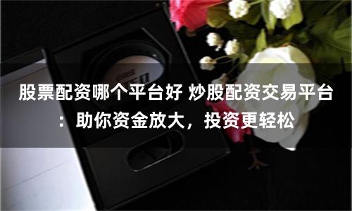 股票配资哪个平台好 炒股配资交易平台：助你资金放大，投资更轻松