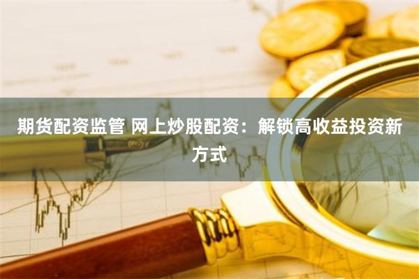 期货配资监管 网上炒股配资：解锁高收益投资新方式